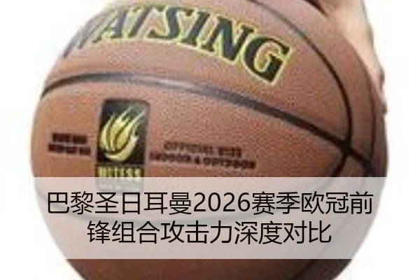 巴黎圣日耳曼2026赛季欧冠前锋组合攻击力深度对比